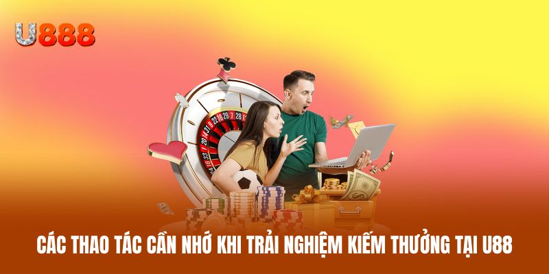 Các thao tác cần nhớ khi trải nghiệm kiếm thưởng tại U88